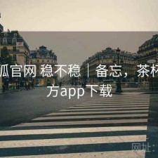 茶杯狐官网 稳不稳｜备忘，茶杯狐官方app下载
