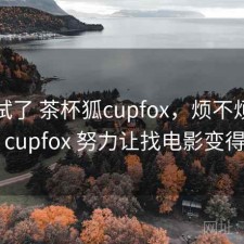 前后试了 茶杯狐cupfox，烦不烦，茶杯狐 cupfox 努力让找电影变得简单
