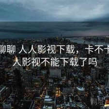 随便聊聊 人人影视下载，卡不卡，人人影视不能下载了吗