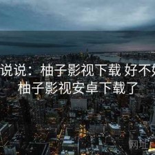 简单说说：柚子影视下载 好不好用，柚子影视安卓下载了