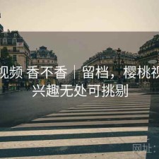 樱桃视频 香不香｜留档，樱桃视频让兴趣无处可挑剔