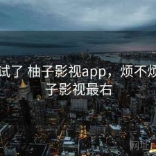 前后试了 柚子影视app，烦不烦，柚子影视最右