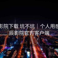星辰影院下载 坑不坑｜个人用感，星辰影院官方客户端