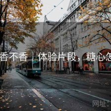 糖心 香不香｜体验片段，糖心怎么样