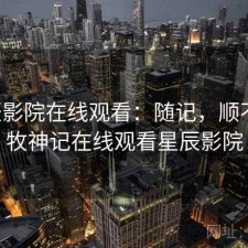 星辰影院在线观看：随记，顺不顺，牧神记在线观看星辰影院