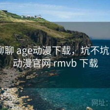 随便聊聊 age动漫下载，坑不坑，age动漫官网 rmvb 下载
