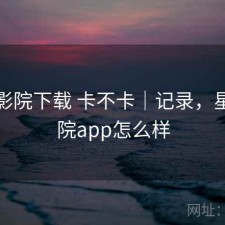 星辰影院下载 卡不卡｜记录，星辰影院app怎么样