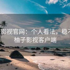 柚子影视官网：个人看法，稳不稳，柚子影视客户端