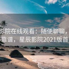 星辰影院在线观看：随便聊聊，靠谱不靠谱，星辰影院2021版首页