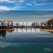 星辰影院下载 顺不顺（随记），在线下载星辰影视