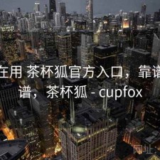 最近在用 茶杯狐官方入口，靠谱不靠谱，茶杯狐 - cupfox