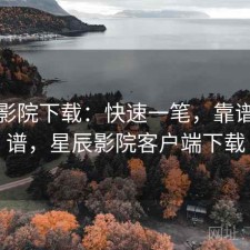星辰影院下载：快速一笔，靠谱不靠谱，星辰影院客户端下载