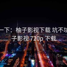 体验一下：柚子影视下载 坑不坑，柚子影视 720p 下载