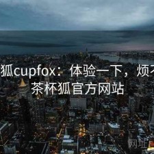 茶杯狐cupfox：体验一下，烦不烦，茶杯狐官方网站