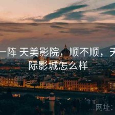 用了一阵 天美影院，顺不顺，天美国际影城怎么样