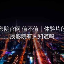 星辰影院官网 值不值｜体验片段，星辰影院有人知道吗