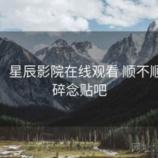 碎念：星辰影院在线观看 顺不顺，碎碎念贴吧