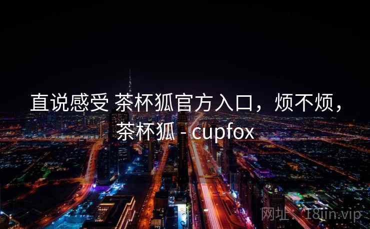直说感受 茶杯狐官方入口，烦不烦，茶杯狐 - cupfox  第2张