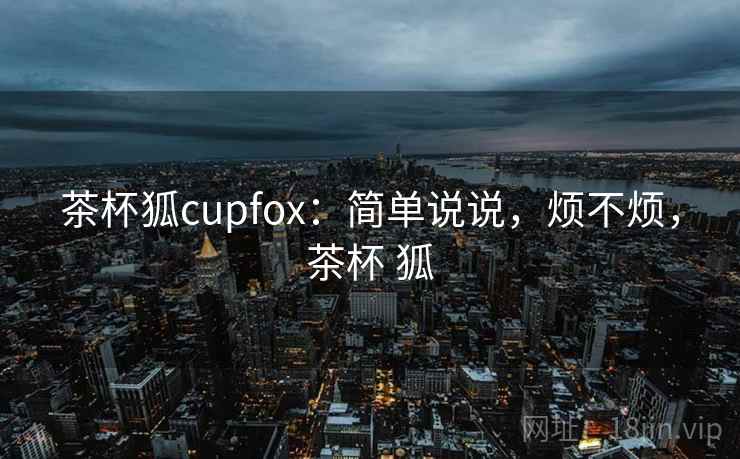 茶杯狐cupfox：简单说说，烦不烦，茶杯 狐  第2张