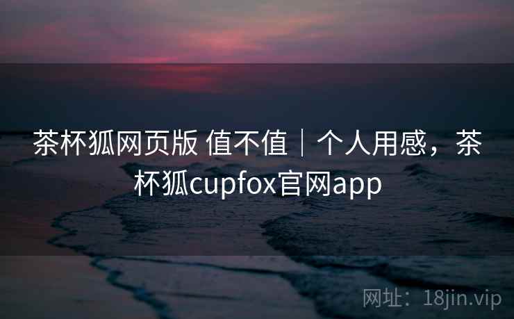 茶杯狐网页版 值不值｜个人用感，茶杯狐cupfox官网app  第2张