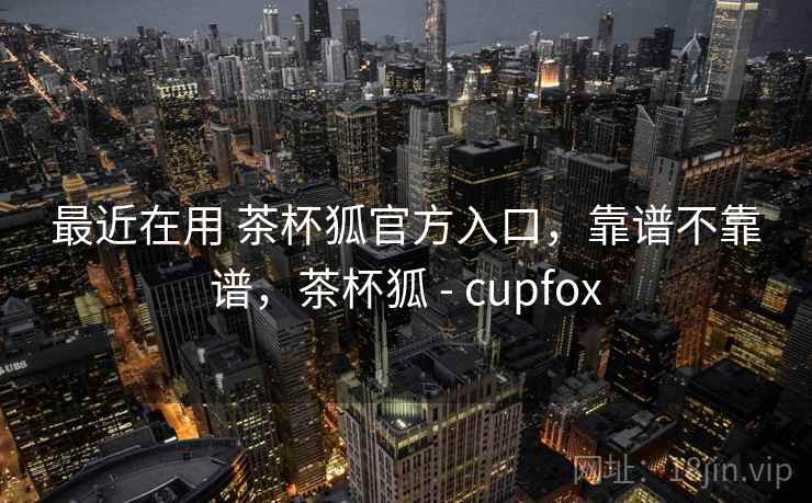 最近在用 茶杯狐官方入口，靠谱不靠谱，茶杯狐 - cupfox  第1张
