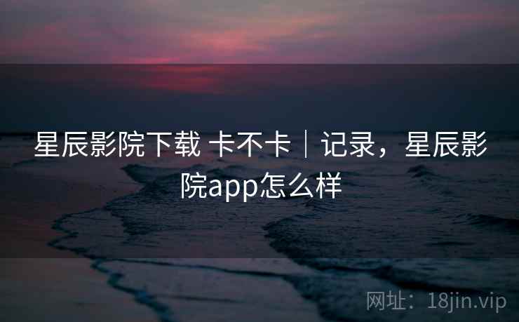 星辰影院下载 卡不卡｜记录，星辰影院app怎么样  第1张