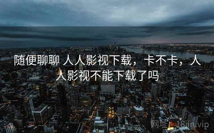 随便聊聊 人人影视下载,卡不卡,人人影视不能下载了吗 第1张 随便聊聊 人人影视下载,卡不卡,人人影视不能下载了吗 第1张
