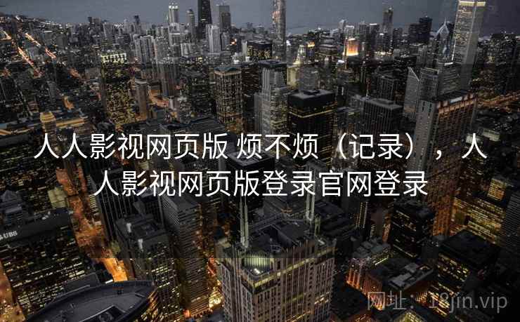 人人影视网页版 烦不烦(记录),人人影视网页版登录官网登录 第2张 人人影视网页版 烦不烦(记录),人人影视网页版登录官网登录 第2张