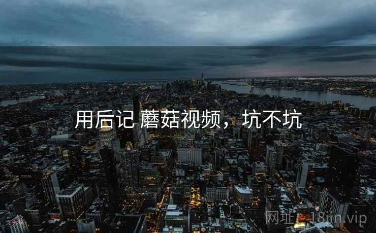 用后记 蘑菇视频,坑不坑 第1张 用后记 蘑菇视频,坑不坑 第1张