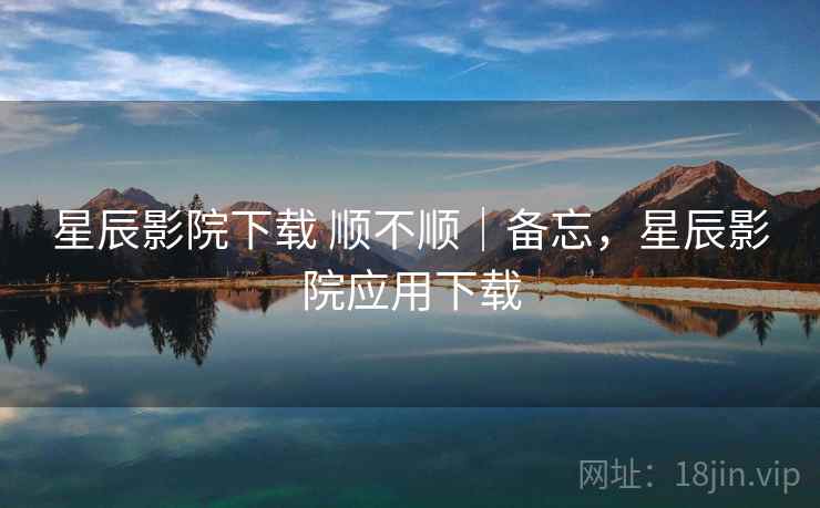 星辰影院下载 顺不顺|备忘,星辰影院应用下载 第2张 星辰影院下载 顺不顺|备忘,星辰影院应用下载 第2张