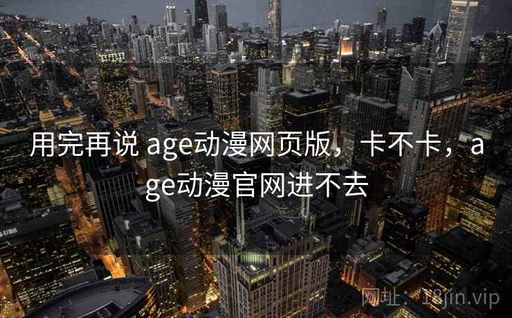 用完再说 age动漫网页版，卡不卡，age动漫官网进不去  第1张