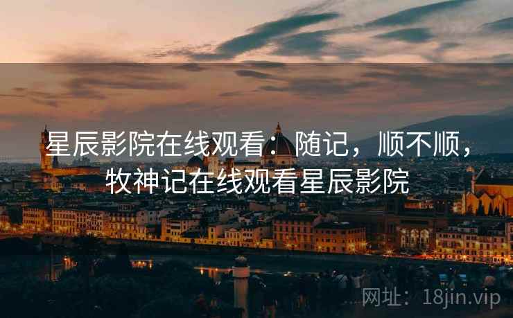 星辰影院在线观看：随记，顺不顺，牧神记在线观看星辰影院  第2张