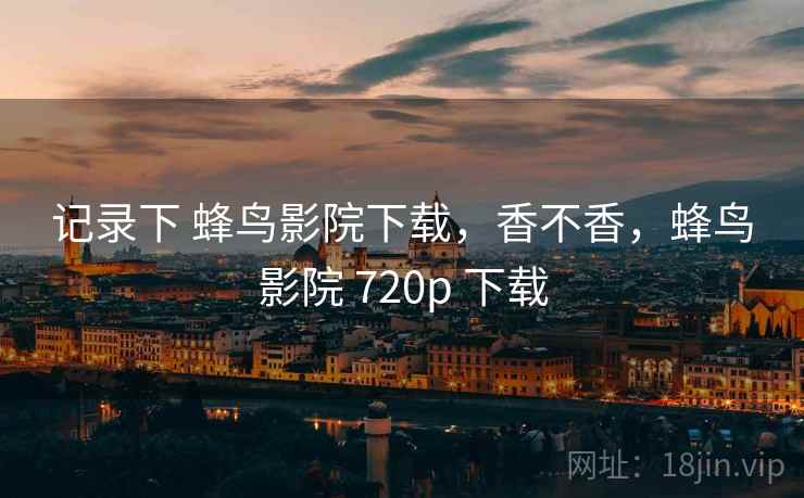 记录下 蜂鸟影院下载，香不香，蜂鸟影院 720p 下载  第2张
