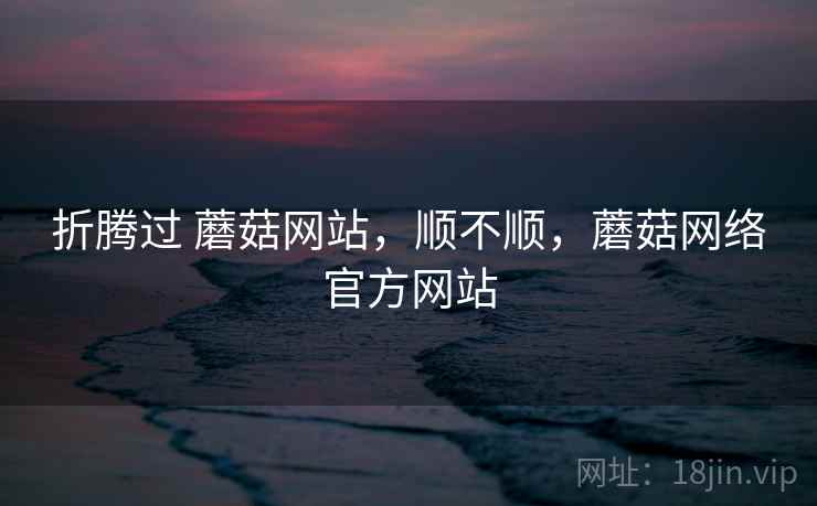 折腾过 蘑菇网站，顺不顺，蘑菇网络官方网站  第2张
