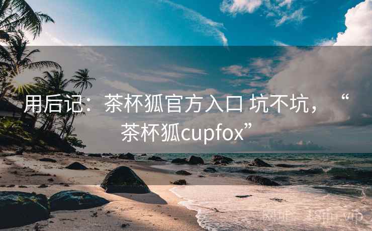 用后记：茶杯狐官方入口 坑不坑，“茶杯狐cupfox”  第1张