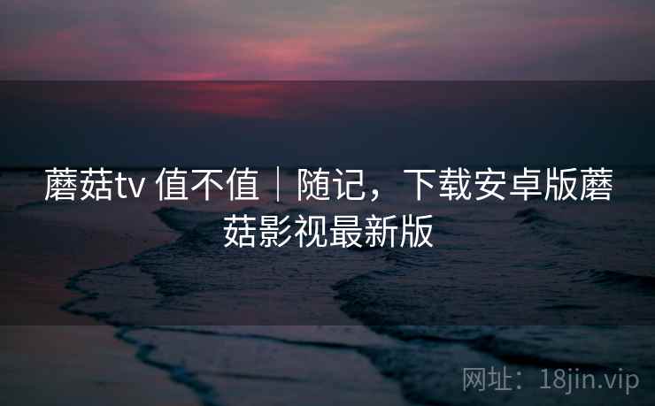 蘑菇tv 值不值｜随记，下载安卓版蘑菇影视最新版  第1张