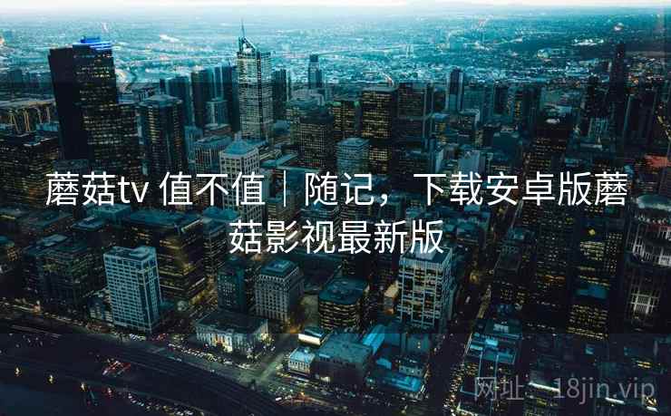 蘑菇tv 值不值｜随记，下载安卓版蘑菇影视最新版  第2张