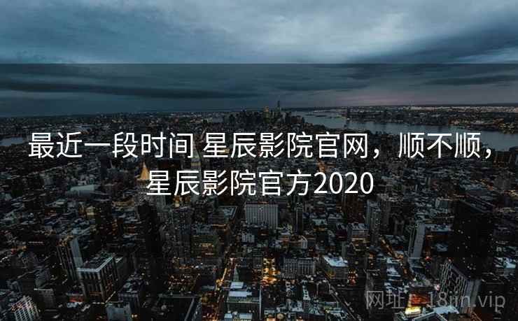 最近一段时间 星辰影院官网，顺不顺，星辰影院官方2020  第2张