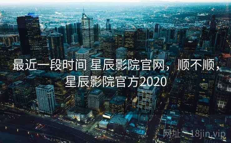 最近一段时间 星辰影院官网，顺不顺，星辰影院官方2020  第1张