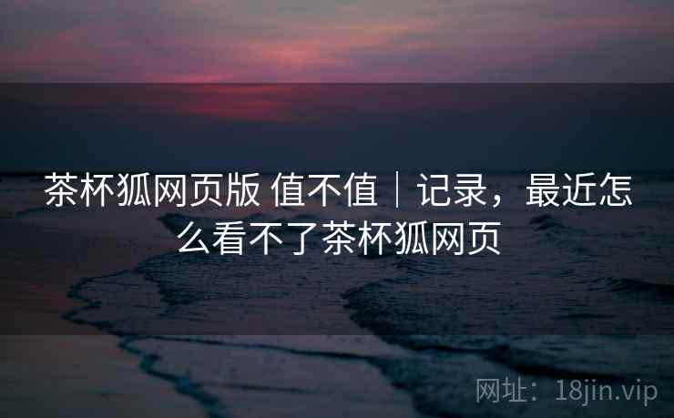 茶杯狐网页版 值不值｜记录，最近怎么看不了茶杯狐网页  第2张