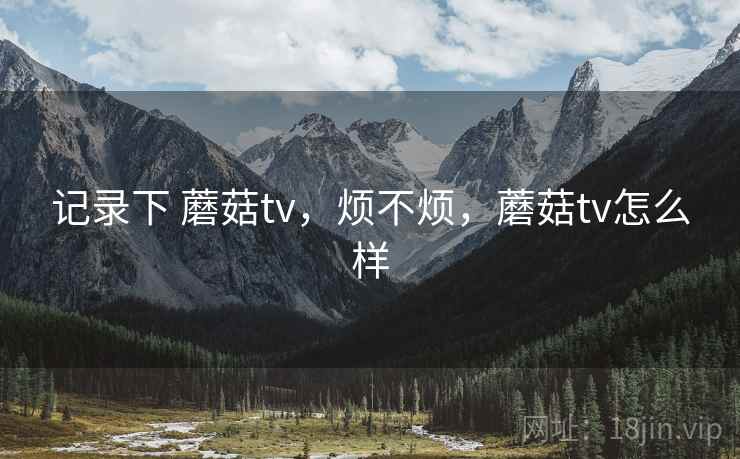 记录下 蘑菇tv，烦不烦，蘑菇tv怎么样