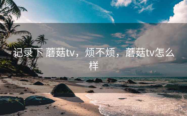 记录下 蘑菇tv，烦不烦，蘑菇tv怎么样