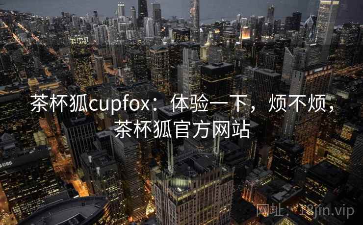 茶杯狐cupfox：体验一下，烦不烦，茶杯狐官方网站  第2张
