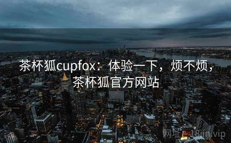 茶杯狐cupfox：体验一下，烦不烦，茶杯狐官方网站  第1张