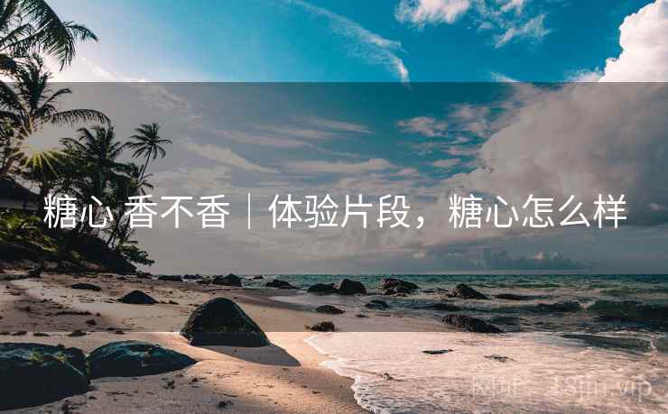 糖心 香不香｜体验片段，糖心怎么样  第2张